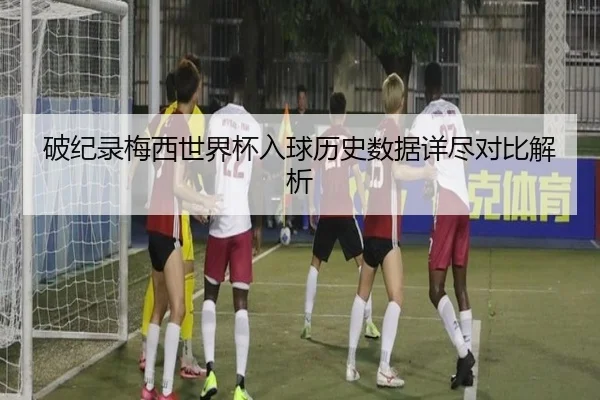 破纪录梅西世界杯入球历史数据详尽对比解析